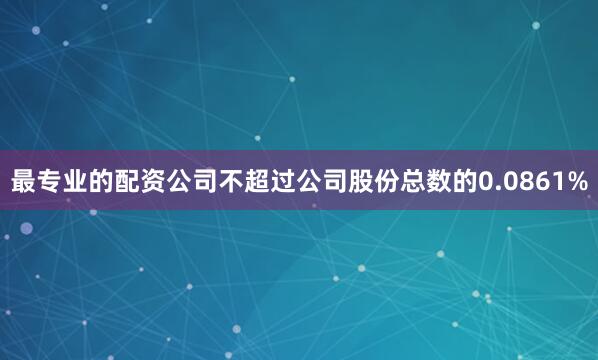 最专业的配资公司不超过公司股份总数的0.0861%