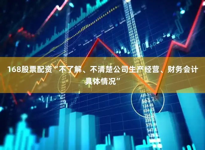 168股票配资“不了解、不清楚公司生产经营、财务会计具体情况”