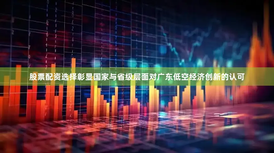 股票配资选择彰显国家与省级层面对广东低空经济创新的认可