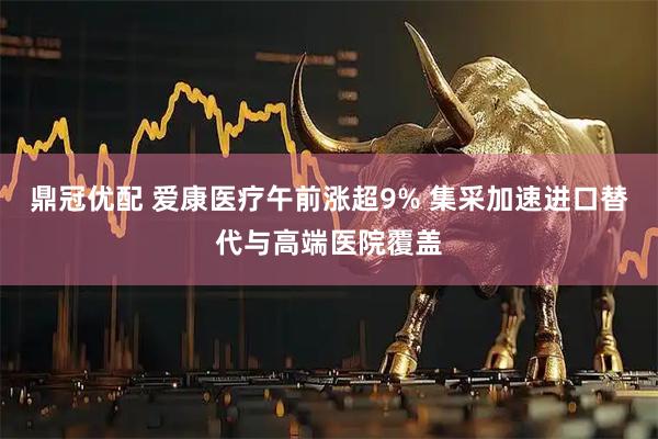 鼎冠优配 爱康医疗午前涨超9% 集采加速进口替代与高端医院覆盖