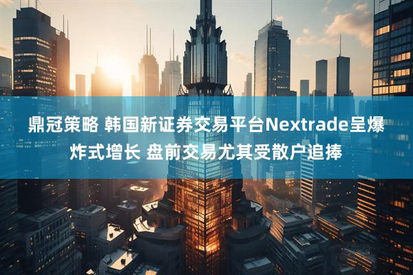 鼎冠策略 韩国新证券交易平台Nextrade呈爆炸式增长 盘前交易尤其受散户追捧