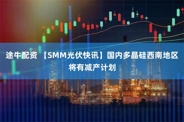 途牛配资 【SMM光伏快讯】国内多晶硅西南地区将有减产计划