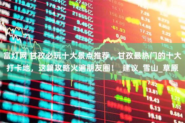 富灯网 甘孜必玩十大景点推荐,甘孜最热门的十大打卡地,这篇攻略火遍朋友圈!_建议_雪山_草原