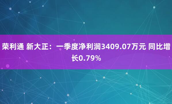 荣利通 新大正：一季度净利润3409.07万元 同比增长0.79%
