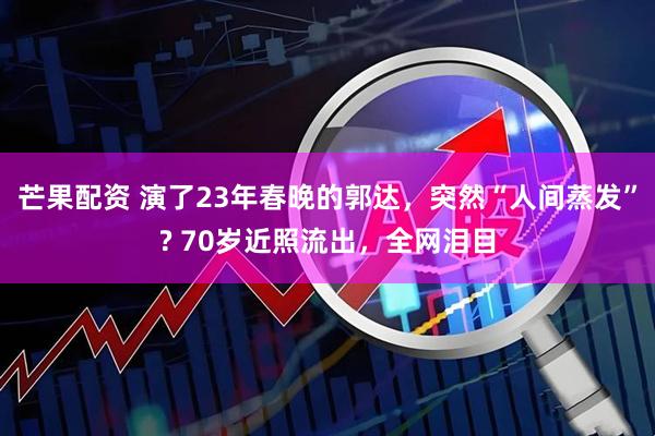 芒果配资 演了23年春晚的郭达，突然“人间蒸发”? 70岁近照流出，全网泪目