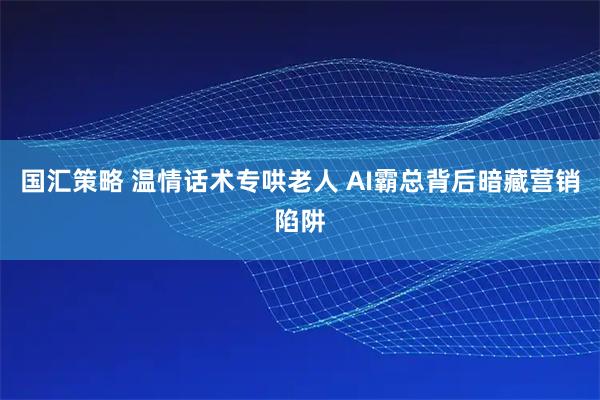 国汇策略 温情话术专哄老人 AI霸总背后暗藏营销陷阱