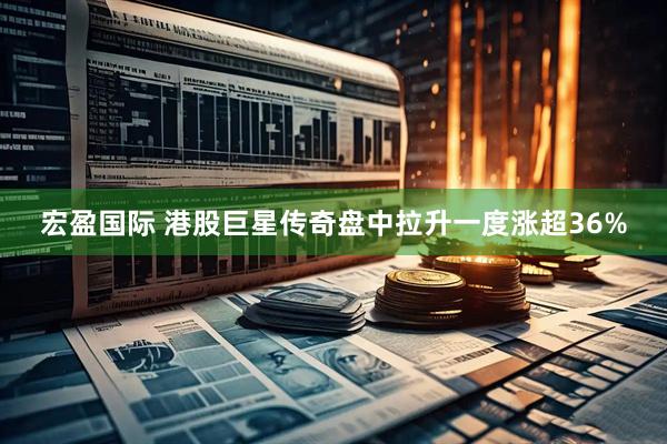 宏盈国际 港股巨星传奇盘中拉升一度涨超36%