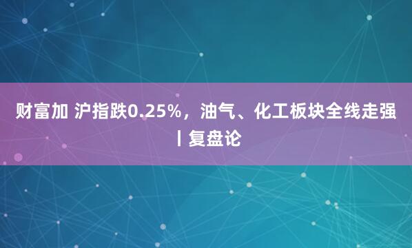 财富加 沪指跌0.25%，油气、化工板块全线走强丨复盘论