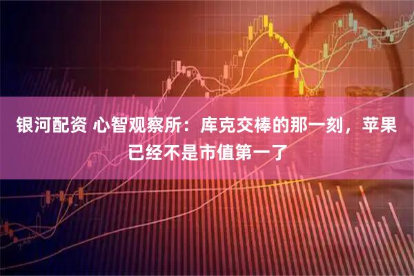 银河配资 心智观察所：库克交棒的那一刻，苹果已经不是市值第一了