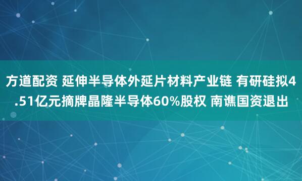 方道配资 延伸半导体外延片材料产业链 有研硅拟4.51亿元摘牌晶隆半导体60%股权 南谯国资退出