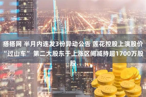 搭搭网 半月内连发3份异动公告 莲花控股上演股价“过山车” 第二大股东于上涨区间减持超1700万股