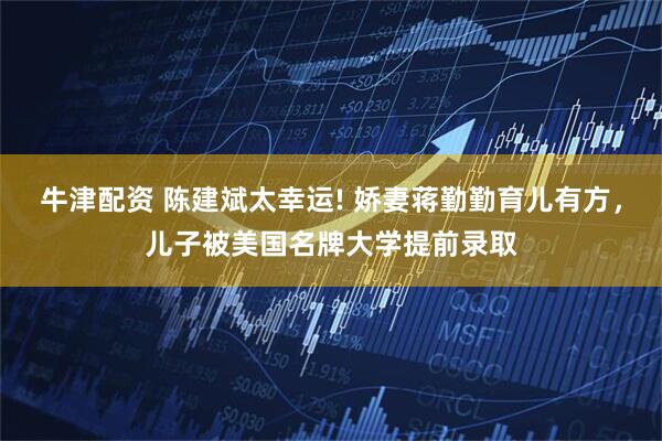牛津配资 陈建斌太幸运! 娇妻蒋勤勤育儿有方，儿子被美国名牌大学提前录取