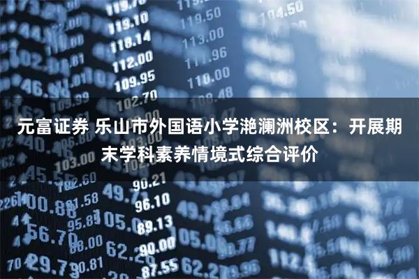 元富证券 乐山市外国语小学滟澜洲校区：开展期末学科素养情境式综合评价