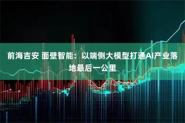 前海吉安 面壁智能:以端侧大模型打通AI产业落地最后一公里