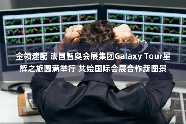 金领速配 法国智奥会展集团Galaxy Tour星辉之旅圆满举行 共绘国际会展合作新图景