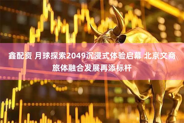 鑫配资 月球探索2049沉浸式体验启幕 北京文商旅体融合发展再添标杆