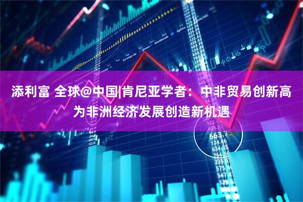 添利富 全球@中国|肯尼亚学者：中非贸易创新高为非洲经济发展创造新机遇