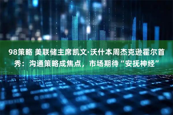 98策略 美联储主席凯文·沃什本周杰克逊霍尔首秀：沟通策略成焦点，市场期待“安抚神经”