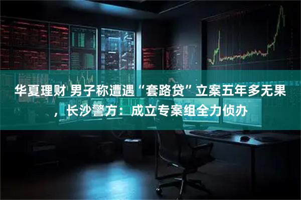 华夏理财 男子称遭遇“套路贷”立案五年多无果,长沙警方:成立专案组全力侦办