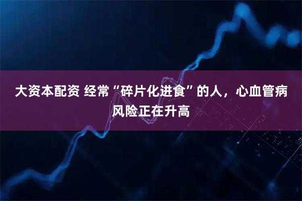 大资本配资 经常“碎片化进食”的人，心血管病风险正在升高