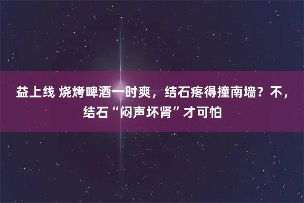 益上线 烧烤啤酒一时爽，结石疼得撞南墙？不，结石“闷声坏肾”才可怕